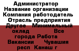 Администратор › Название организации ­ Компания-работодатель › Отрасль предприятия ­ Другое › Минимальный оклад ­ 18 000 - Все города Работа » Вакансии   . Чувашия респ.,Канаш г.